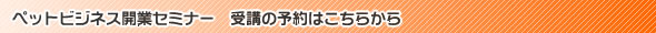 ペットビジネス開業セミナー 受講の予約はこちらから